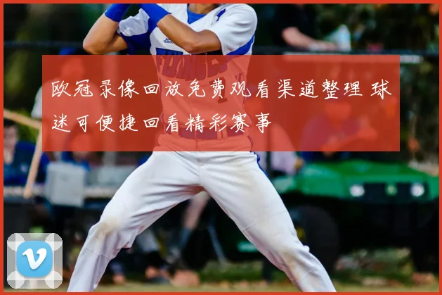 欧冠录像回放免费观看渠道整理 球迷可便捷回看精彩赛事