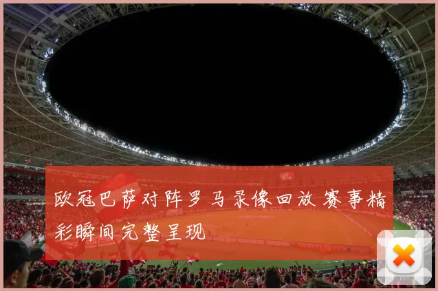欧冠巴萨对阵罗马录像回放 赛事精彩瞬间完整呈现