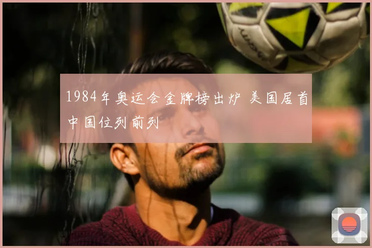 1984年奥运会金牌榜出炉 美国居首中国位列前列