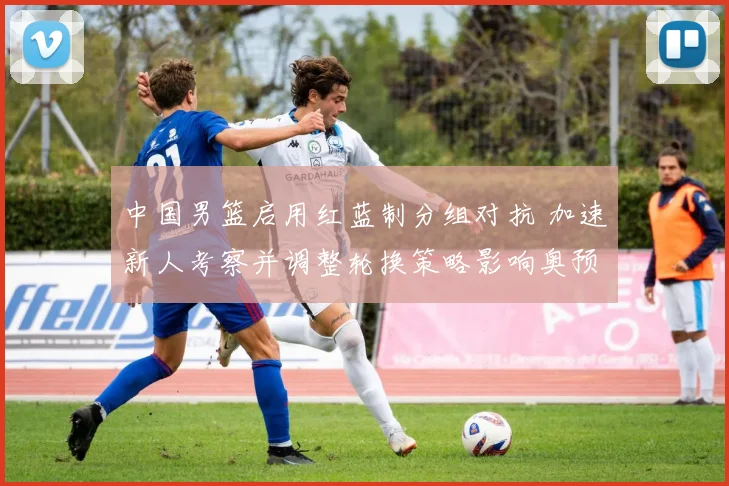 中国男篮启用红蓝制分组对抗 加速新人考察并调整轮换策略影响奥预名额
