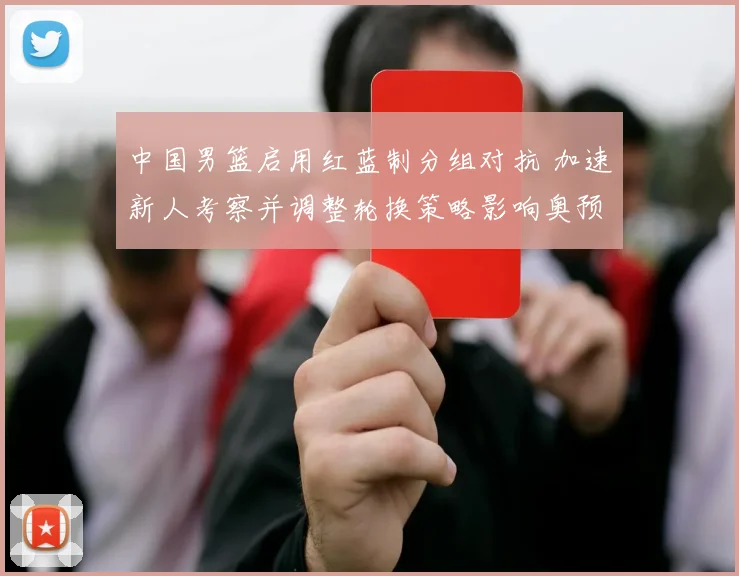中国男篮启用红蓝制分组对抗 加速新人考察并调整轮换策略影响奥预名额