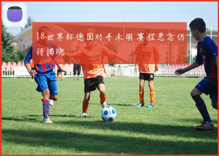 18世界杯德国对手未明 赛程悬念仍待揭晓